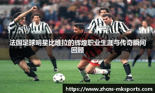 法国足球明星比维拉的辉煌职业生涯与传奇瞬间回顾